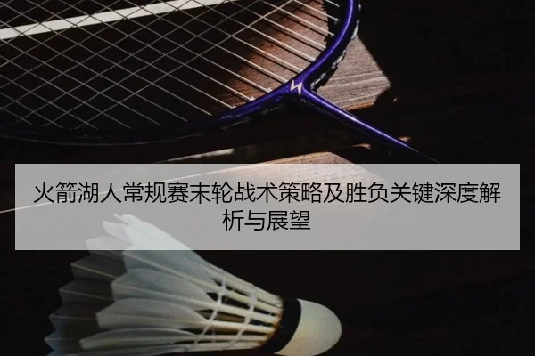火箭湖人常规赛末轮战术策略及胜负关键深度解析与展望