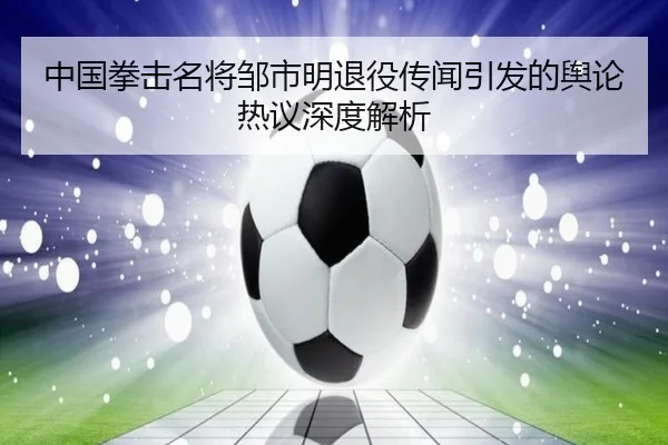 中国拳击名将邹市明退役传闻引发的舆论热议深度解析